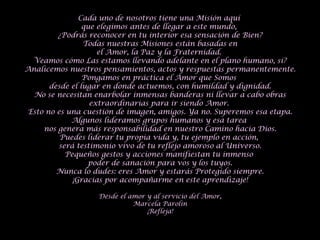 Cada uno de nosotros tiene una Misión aquí  que elegimos antes de llegar a este mundo,  ¿Podrás reconocer en tu interior esa sensación de Bien? Todas nuestras Misiones están basadas en el Amor, la Paz y la Fraternidad.  Veamos cómo Las estamos llevando adelante en el plano humano, si? Analicemos nuestros pensamientos, actos y respuestas permanentemente. Pongamos en práctica el Amor que Somos  desde el lugar en donde actuemos, con humildad y dignidad. No se necesitan enarbolar inmensas banderas ni llevar a cabo obras extraordinarias para ir siendo Amor.  Esto no es una cuestión de imagen, amigos. Ya no. Superemos esa etapa. Algunos lideramos grupos humanos y esa tarea  nos genera más responsabilidad en nuestro Camino hacia Dios. Puedes liderar tu propia vida y, tu ejemplo en acción,  será testimonio vivo de tu reflejo amoroso al Universo. Pequeños gestos y acciones manifiestan tu inmenso  poder de sanación para vos y los tuyos. Nunca lo dudes: eres Amor y estarás Protegido siempre. ¡Gracias por acompañarme en este aprendizaje! Desde el amor y al servicio del Amor, Marcela Parolin ¡Refleja! 