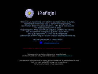 ¡Refleja!  Va siendo un movimiento cuyo objetivo es irradiar Amor al mundo, facilitando herramientas para la transformación personal, que faciliten discernir cuál es el Camino, a fin de ya no desviarse y no atraer para las vidas el dolor. No perseguimos fines económicos porque es una tarea de servicio.  Nos mantenemos con aportes que Uds. eligen hacer  para que siga girando la rueda de la prosperidad  y el mensaje de Amor llegue a mayor cantidad de personas cada día. ¡Muchas gracias por tu colaboración! Si deseas recibir gratuitamente nuestras presentaciones,  solicítalo enviando tus datos, incluyendo tu país, a   [email_address] Envía mensajes positivos con a los tuyos, será una forma más de manifestarles tu amor. Hazlo con copia oculta CCO para preservar sus datos.  Por una comunicación virtual responsable.   Solicitamos no modificar el contenido de esta presentación. [email_address] 