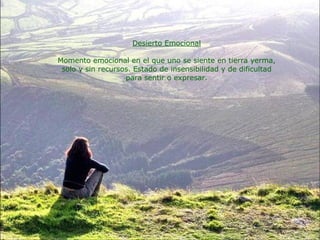 Desierto Emocional Momento emocional en el que uno se siente en tierra yerma, solo y sin recursos. Estado de insensibilidad y de dificultad para sentir o expresar. 