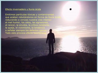 Efecto invernadero y lluvia ácida Emitimos partículas tóxicas y contaminantes  que acaban rebotándonos en forma de lluvia ácida,  reduciendo a cenizas nuestra vida interior:  el mal humor, los celos, las agresiones,  el rencor, la envidia, la crítica constante,  la queja, el victimismo, la tendencia  a señalar siempre los defectos ajenos.  Todo esto provoca efecto boomerang. 