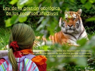 Todos los seres vivos y todos los recursos son limitados. Se debe hacer una buena gestión de los afectos porque lo contrario puede acabar agotándonos o destruyéndonos. Ley de la gestión ecológica  de los recursos afectivos 