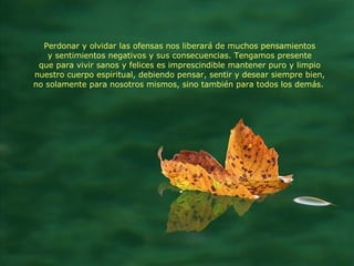 Perdonar y olvidar las ofensas nos liberará de muchos pensamientos y sentimientos negativos y sus consecuencias. Tengamos presente que para vivir sanos y felices es imprescindible mantener puro y limpio nuestro cuerpo espiritual, debiendo pensar, sentir y desear siempre bien, no solamente para nosotros mismos, sino también para todos los demás.   