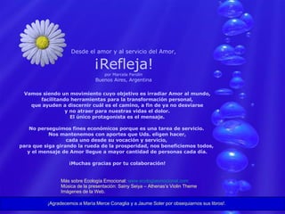 Desde el amor y al servicio del Amor, ¡Refleja! por Marcela Parolin Buenos Aires, Argentina Vamos siendo un movimiento cuyo objetivo es irradiar Amor al mundo, facilitando herramientas para la transformación personal, que ayuden a discernir cuál es el camino, a fin de ya no desviarse y no atraer para nuestras vidas el dolor. El único protagonista es el mensaje. No perseguimos fines económicos porque es una tarea de servicio.  Nos mantenemos con aportes que Uds. eligen hacer, cada uno desde su vocación y servicio,  para que siga girando la rueda de la prosperidad, nos beneficiemos todos,  y el mensaje de Amor llegue a mayor cantidad de personas cada día. ¡Muchas gracias por tu colaboración! Más sobre Ecología Emocional:  www.ecologiaemocional.com Música de la presentación: Sainy Seiya – Athenas’s Violin Theme Imágenes de la Web. ¡Agradecemos a María Merce Conaglia y a Jaume Soler por obsequiarnos sus libros!. 