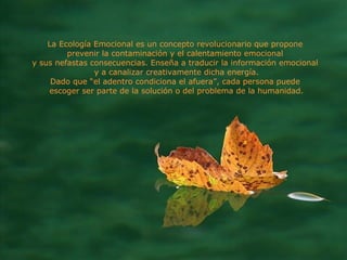 La Ecología Emocional es un concepto revolucionario que propone  prevenir la contaminación y el calentamiento emocional  y sus nefastas consecuencias. Enseña a traducir la información emocional  y a canalizar creativamente dicha energía. Dado que “el adentro condiciona el afuera”, cada persona puede  escoger ser parte de la solución o del problema de la humanidad. 