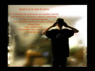 Agujero en la capa de ozono Es la pérdida de protección en nuestro interior que hace que recibamos algunos estímulos  sin filtro ni defensa alguna.  Son ejemplo: juicios de valor, críticas, inseguridad,  baja autoestima,  emociones mal gestionadas.  Vulnerabilidad. 