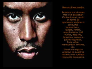 Basuras Emocionales Residuos emocionales mal o sin gestionar. Contaminan el medio en forma de agresiones verbales o conductas destructivas:  quejas, rencor, resentimiento, mal humor, desgano, desánimo, rumores, juicios negativos, furia, rabia, menosprecio, cinismo, etc.  Tienen un impacto negativo en nosotros mismos y en nuestras relaciones personales. 
