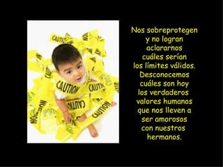 Nos sobreprotegen y no logran aclararnos cuáles serían los límites válidos. Desconocemos cuáles son hoy los verdaderos  valores humanos que nos lleven a ser amorosos con nuestros  hermanos. 