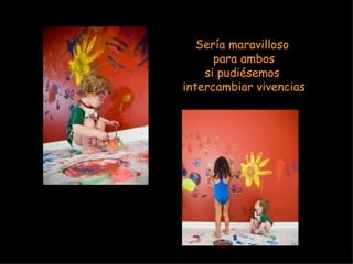 Sería maravilloso  para ambos si pudiésemos  intercambiar vivencias 