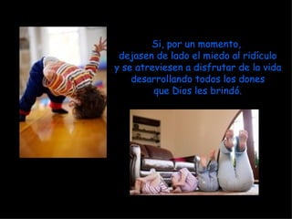 Si, por un momento,  dejasen de lado el miedo al ridículo y se atreviesen a disfrutar de la vida desarrollando todos los dones que Dios les brindó. 