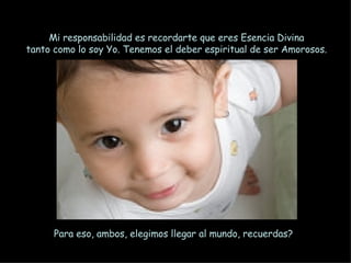 Mi responsabilidad es recordarte que eres Esencia Divina tanto como lo soy Yo. Tenemos el deber espiritual de ser Amorosos. Para eso, ambos, elegimos llegar al mundo, recuerdas? 