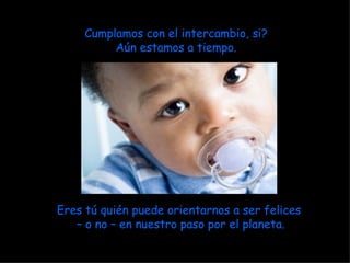 Cumplamos con el intercambio, si? Aún estamos a tiempo. Eres tú quién puede orientarnos a ser felices  –  o no – en nuestro paso por el planeta. 