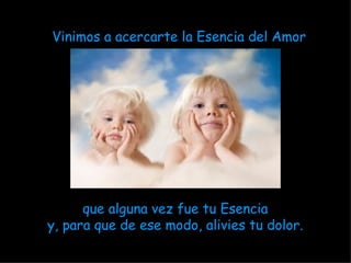 Vinimos a acercarte la Esencia del Amor   que alguna vez fue tu Esencia y, para que de ese modo, alivies tu dolor. 