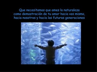Que necesitamos que ames la naturaleza como demostración de tu amor hacia vos mismo, hacia nosotros y hacia las futuras generaciones 
