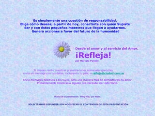Desde el amor y al servicio del Amor, ¡Refleja! por Marcela Parolin Si deseas recibir nuestras presentaciones semanales gratuitas  envía un mensaje con tus datos, incluyendo tu país, a   [email_address] Envía mensajes positivos a los tuyos, será una manera más de demostrarles tu amor. Probablemente conozcas a alguien que necesita leer este texto. SOLICITAMOS DIFUNDIR SIN MODIFICAR EL CONTENIDO DE ESTA PRESENTACIÓN Música de la presentación: “Milky Way” por Kitaro, Es simplemente una cuestión de responsabilidad. Elige cómo deseas, a partir de hoy, conectarte con quién Supiste Ser y con éstos pequeños maestros que llegan a ayudarnos. Genera acciones a favor del futuro de la humanidad 