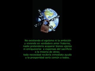No existiendo el egoísmo ni la ambición y viviendo en verdadero amor fraterno,  nadie pretendería acaparar bienes ajenos  ni enriquecerse  a expensas del sacrificio  o la miseria de otros;  toda necesidad recibiría inmediata ayuda  y la prosperidad sería común a todos.  