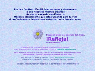 Desde el amor y al servicio del Amor, ¡Refleja! por Marcela Parolin Si deseas recibir nuestras presentaciones semanales gratuitas  envía un mensaje con tus datos, incluyendo tu país, a   [email_address] Envía mensajes positivos a los tuyos, será una manera más de demostrarles tu amor. Probablemente conozcas a alguien que necesita leer este texto. SOLICITAMOS DIFUNDIR SIN MODIFICAR EL CONTENIDO DE ESTA PRESENTACIÓN Más información sobre Dr. Masaru Emoto:  www.masaru-emoto.net Música de la presentación: Silence. Enigma with Sara Mc Laughlin Por Ley De Atracción-Afinidad seremos y atraeremos  lo que nosotros mismos creamos. Revisa tu modo de manifestarte. Observa atentamente qué estás Creando para tu vida si profundamente deseas reencontrarte con tu Esencia: Amor. 