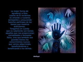 La mejor forma de  agradecer a Dios  cuanto de Él recibimos es amando a nuestros semejantes y procurando hacerlos partícipes de los bienes que nosotros disfrutamos.  Tengamos en cuenta  que no solamente son bienes aquellos que nos proporcionan comodidades o bienestar físico, sino que también son grandes bienes los conocimientos nuevos  que vamos adquiriendo, beneficiándonos y beneficiando a los demás. ¡Refleja! 