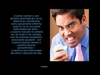 Cuando veamos a una persona dominada por la ira, deberemos considerarla como gravemente enferma pues la ira es una grave enfermedad del alma – y nuestra reacción no deberá ser de enojo ni de rechazo, sino de amorosa compasión, procurando ayudarle - con nuestros buenos deseos y nuestros buenos pensamientos – a dominar esa enfermedad del alma y liberarse de ella. ¡Refleja! 