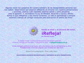 Desde el amor y al servicio del Amor, ¡Refleja! por Marcela Parolin Si deseas recibir nuestras presentaciones semanales gratuitas  envía un mensaje con tus datos, incluyendo tu país, a   [email_address] Envía mensajes positivos a los tuyos, será una manera más de demostrarles tu amor. Probablemente conozcas a alguien que necesita leer este texto. SOLICITAMOS DIFUNDIR SIN MODIFICAR EL CONTENIDO DE ESTA PRESENTACIÓN Música de la presentación: Enya, Celtic Moon Algunas veces nos quejamos de nuestra soledad y de las desagradables personas que nos rodean. Observemos qué estamos reflejando al Universo con nuestros pensamientos y acciones, veamos cuán irascibles estamos siendo y cómo actuamos ante la agresión. Y, recordemos la Ley de Afinidad, Atracción y Causa y Efecto. Somos lo que reflejamos y eso mismo recibimos. La vida es aprendizaje y siempre estamos a tiempo de corregir conductas para acercarnos al camino del Amor. 