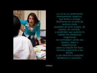 La ira es un sentimiento intensamente negativo,  que brota y arraiga fácilmente en el alma de quienes están poseídos de amor propio, de orgullo, de vanidad,  y pretenden que quienes lo rodean les obedezcan ciegamente sin contradecir jamás sus deseos, ideas o disposiciones,  pues su orgullo los hace sentirse superiores a los demás  y con derecho a exigirles obediencia y sumisión.   ¡Refleja! 
