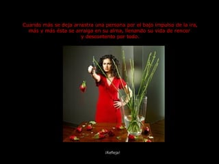 Cuando más se deja arrastra una persona por el bajo impulso de la ira, más y más ésta se arraiga en su alma, llenando su vida de rencor  y descontento por todo. ¡Refleja! 