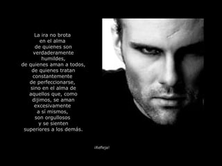 La ira no brota  en el alma  de quienes son verdaderamente humildes, de quienes aman a todos, de quienes tratan constantemente  de perfeccionarse,  sino en el alma de aquellos que, como dijimos, se aman excesivamente  a sí mismos,  son orgullosos  y se sienten superiores a los demás. ¡Refleja! 
