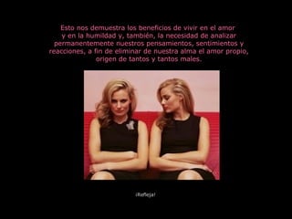 Esto nos demuestra los beneficios de vivir en el amor  y en la humildad y, también, la necesidad de analizar permanentemente nuestros pensamientos, sentimientos y reacciones, a fin de eliminar de nuestra alma el amor propio, origen de tantos y tantos males. ¡Refleja! 