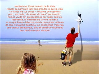 Mediante el Conocimiento de la Vida  resulta sumamente fácil comprender lo que la vida  - a través de sus Leyes – reclama de nosotros;  pero, sin duda, al carecer de ese Conocimiento,  hemos vivido sin preocuparnos por saber cuál es, realmente, la finalidad de la vida humana  ni en qué forma debemos vivirla para poder obtener de ella el máximo beneficio, no el beneficio material,  que pronto desaparece, sino el beneficio Espiritual, que perdurará por siempre. 
