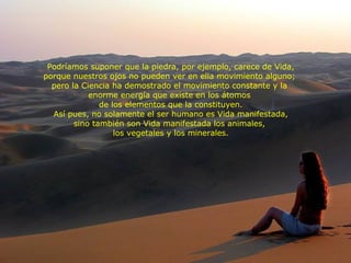 Podríamos suponer que la piedra, por ejemplo, carece de Vida, porque nuestros ojos no pueden ver en ella movimiento alguno;  pero la Ciencia ha demostrado el movimiento constante y la  enorme energía que existe en los átomos  de los elementos que la constituyen. Así pues, no solamente el ser humano es Vida manifestada, sino también son Vida manifestada los animales,  los vegetales y los minerales. 