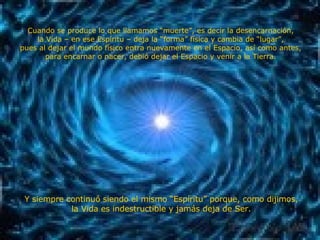 Cuando se produce lo que llamamos “muerte”, es decir la desencarnación, la Vida – en ese Espíritu – deja la “forma” física y cambia de “lugar”, pues al dejar el mundo físico entra nuevamente en el Espacio, así como antes, para encarnar o nacer, debió dejar el Espacio y venir a la Tierra. Y siempre continuó siendo el mismo “Espíritu” porque, como dijimos, la Vida es indestructible y jamás deja de Ser. 