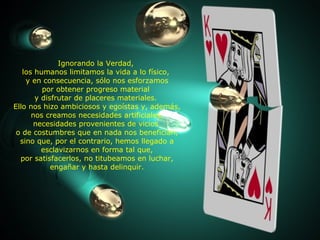Ignorando la Verdad,  los humanos limitamos la vida a lo físico,  y en consecuencia, sólo nos esforzamos por obtener progreso material  y disfrutar de placeres materiales.  Ello nos hizo ambiciosos y egoístas y, además, nos creamos necesidades artificiales, necesidades provenientes de vicios  o de costumbres que en nada nos benefician, sino que, por el contrario, hemos llegado a esclavizarnos en forma tal que, por satisfacerlos, no titubeamos en luchar, engañar y hasta delinquir. 