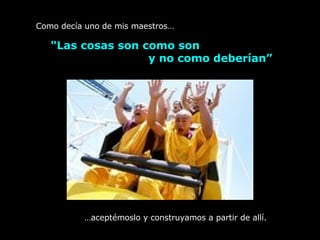 "Las cosas son como son  y no como deberían”   Como decía uno de mis maestros… … aceptémoslo y construyamos a partir de allí. 