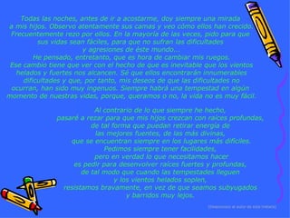 Todas las noches, antes de ir a acostarme, doy siempre una mirada  a mis hijos. Observo atentamente sus camas y veo cómo ellos han crecido. Frecuentemente rezo por ellos. En la mayoría de las veces, pido para que  sus vidas sean fáciles, para que no sufran las dificultades  y agresiones de éste mundo... He pensado, entretanto, que es hora de cambiar mis ruegos. Ese cambio tiene que ver con el hecho de que es inevitable que los vientos helados y fuertes nos alcancen. Sé que ellos encontrarán innumerables dificultades y que, por tanto, mis deseos de que las dificultades no ocurran, han sido muy ingenuos. Siempre habrá una tempestad en algún  momento de nuestras vidas, porque, queramos o no, la vida no es muy fácil. (Desconozco al autor de esta historia) Al contrario de lo que siempre he hecho,  pasaré a rezar para que mis hijos crezcan con raíces profundas,  de tal forma que puedan retirar energía de  las mejores fuentes, de las más divinas,  que se encuentran siempre en los lugares más difíciles. Pedimos siempre tener facilidades,  pero en verdad lo que necesitamos hacer es pedir para desenvolver raíces fuertes y profundas,  de tal modo que cuando las tempestades lleguen  y los vientos helados soplen,  resistamos bravamente, en vez de que seamos subyugados  y barridos muy lejos.  