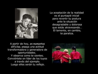 La aceptación de la realidad  es el puntapié inicial  para revertir tu postura  ante la situación desagradable y dolorosa que estás atravesando… El lamento, en cambio, te paraliza. A partir de hoy,  en momentos difíciles, ensaya  una actitud transformadora y generadora de oportunidades.  Y observa como te sientes. Conviértete en líder de los tuyos a través del ejemplo. Luego ellos serán tu  reflejo . 