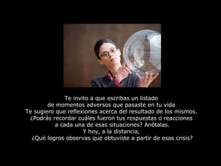 Te invito a que escribas un listado  de momentos adversos que pasaste en tu vida  Te sugiero que reflexiones acerca del resultado de los mismos.  ¿Podrás recordar cuáles fueron tus respuestas o reacciones  a cada una de esas situaciones? Anótalas. Y hoy, a la distancia,  ¿Qué logros observas que obtuviste a partir de esas crisis? 