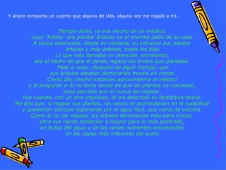 Tiempo atrás, yo era vecino de un médico,  cuyo "hobby" era plantar árboles en el enorme patio de su casa. A veces observaba, desde mi ventana, su esfuerzo por plantar  árboles y más árboles, todos los días. Lo que más llamaba mi atención, entretanto,  era el hecho de que él jamás regaba los brotes que plantaba.  Pasé a notar, después de algún tiempo, que sus árboles estaban demorando mucho en crecer. Cierto día, resolví entonces aproximarme al médico  y le pregunté si él no tenía recelo de que las plantas no creciesen,  pues percibía que él nunca las regaba.  Fue cuando, con un aire orgulloso, él me describió su fantástica teoría.  Me dijo que, si regase sus plantas, las raíces se acomodarían en la superficie  y quedarían siempre esperando por el agua fácil, que venía de encima.  Como él no las regaba, los árboles demorarían más para crecer,  pero sus raíces tenderían a migrar para lo más profundo,  en busca del agua y de las varias nutrientes encontradas  en las capas más inferiores del suelo. Y ahora comparto un cuento que alguno de Uds. alguna vez me regaló a mi… 