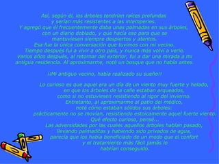 Así, según él, los árboles tendrían raíces profundas  y serían más resistentes a las intemperies.  Y agregó que él frecuentemente daba unas palmadas en sus árboles,  con un diario doblado, y que hacía eso para que se mantuviesen siempre despiertos y atentos. Esa fue la única conversación que tuvimos con mi vecino. Tiempo después fui a vivir a otro país, y nunca más volví a verlo. Varios años después, al retornar del exterior, fui a dar una mirada a mi antigua residencia. Al aproximarme, noté un bosque que no había antes. ¡¡Mi antiguo vecino, había realizado su sueño!! Lo curioso es que aquel era un día de un viento muy fuerte y helado,  en que los árboles de la calle estaban arqueados,  como si no estuviesen resistiendo al rigor del invierno.  Entretanto, al aproximarme al patio del médico,  noté cómo estaban sólidos sus árboles:  prácticamente no se movían, resistiendo estoicamente aquel fuerte viento. Qué efecto curioso, pensé... Las adversidades por las cuales aquellos árboles habían pasado,  llevando palmaditas y habiendo sido privados de agua,  parecía que los había beneficiado de un modo que el confort  y el tratamiento más fácil jamás lo habrían conseguido. 