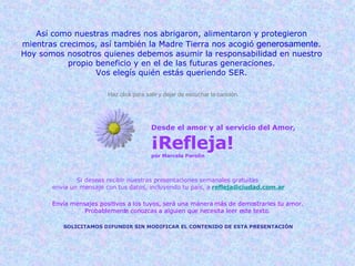 Desde el amor y al servicio del Amor, ¡Refleja! por Marcela Parolin Si deseas recibir nuestras presentaciones semanales gratuitas  envía un mensaje con tus datos, incluyendo tu país, a   [email_address] Envía mensajes positivos a los tuyos, será una manera más de demostrarles tu amor. Probablemente conozcas a alguien que necesita leer este texto. SOLICITAMOS DIFUNDIR SIN MODIFICAR EL CONTENIDO DE ESTA PRESENTACIÓN Así como nuestras madres nos abrigaron, alimentaron y protegieron mientras crecimos, así también la Madre Tierra nos acogió  generosamente . Hoy somos nosotros quienes debemos asumir la responsabilidad en nuestro propio beneficio y en el de las futuras generaciones. Vos elegís quién estás queriendo SER. Haz click para salir y dejar de escuchar la canción. 
