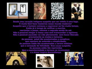 Desde meu coração indígena suspeito que ser infeliz é uma fuga. È muito fácil fazer besteiras nesse mundo moderno!  Suspeito que o homem começou a equivocar-se faz muito tempo, Então já é tempo de retificar a marcha, reorientar o passo, retomar a sagrada senda do sol. Não é possível chegar à nossa casa sem transcender o egoísmo;  Não é possível ascender na vida plenamente  sem haver liberado previamente os medos e temores. As pessoas  estaõ tão acostumadas a complicar, que rejeitam de antemão a simplicidade; As pessoas estão tão acostumadas a serem infelizes que a sensação de felicidade  lhes causa suspeita. As pessoas estão tão reprimidas Que a espontaniedade e ternura as incomodam e o Amor inspira desconfiança. 