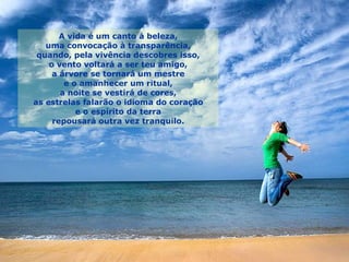 A vida é um canto à beleza, uma convocação à transparência, quando, pela vivência descobres isso, o vento voltará a ser teu amigo, a árvore se tornará um mestre e o amanhecer um ritual, a noite se vestirá de cores, as estrelas falarão o idioma do coração e o espírito da terra repousará outra vez tranquilo. 