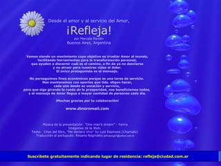 Suscríbete gratuitamente indicando lugar de residencia: refleja@ciudad.com.ar Desde el amor y al servicio del Amor, ¡Refleja! por Marcela Parolin Buenos Aires, Argentina Vamos siendo un movimiento cuyo objetivo es irradiar Amor al mundo, facilitando herramientas para la transformación personal, que ayuden a discernir cuál es el camino, a fin de ya no desviarse y no atraer para nuestras vidas el dolor. El único protagonista es el mensaje. No perseguimos fines económicos porque es una tarea de servicio.  Nos mantenemos con aportes que Uds. eligen hacer, cada uno desde su vocación y servicio,  para que siga girando la rueda de la prosperidad, nos beneficiemos todos,  y el mensaje de Amor llegue a mayor cantidad de personas cada día. ¡Muchas gracias por tu colaboración! www.dineromail.com Música de la presentación: “One man’s dream” - Yanny Imágenes de la Web.  Texto:  Citas del libro, "Me declaro Vivo" by Luis Espinoza (Chamalú)  Traducción al portugués: Rosana Reginatto  [shivayoga7@yahoo.com.br 
