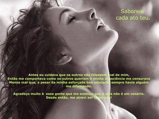 Antes eu cuidava que os outros não falassem mal de mim, Então me comportava como os outros queriam e minha consciência me censurava Menos mal que, a pesar da minha esforçada boa educação   sempre havia alguém me difamando. Agradeço muito à  essa gente que me ensinou que a vida não é um cenário. Desde então, me atrevi ser como sou! Saboreie  cada ato teu. 