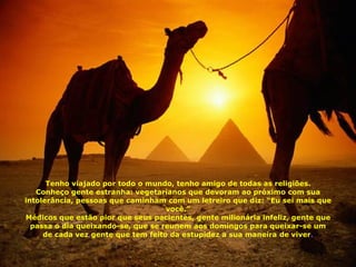 Tenho viajado por todo o mundo, tenho amigo de todas as religiões. Conheço gente estranha: vegetarianos que devoram ao próximo com sua intolerância, pessoas que caminham com um letreiro que diz: “Eu sei mais que você.” Médicos que estão pior que seus pacientes, gente milionária infeliz, gente que passa o dia queixando-se, que se reunem aos domingos para queixar-se um de cada vez , gente que tem feito da estupidez a sua maneira de viver . 