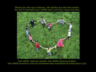 Mesmo que não veja os átomos, não significa que eles não existem. Por isso é importante que o AMOR seja o único que inspire teus atos. Sem AMOR, nada tem sentido. Sem AMOR estamos perdidos, Sem AMOR corremos o risco de novamente estar transitando de costas para a LUZ. 