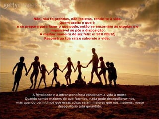 Não, não te prendas, não resistas, rende-te à vida, Quem aceita o que é  e se prepara para fazer o que pode, então se encarnam às utopias e o impossível se põe a disposição. A melhor maneira de ser feliz é: SER FELIZ; Reconstrua tua raiz e saboreie a vida.   A frivolidade e a intranscendência condenam a vida à morte. Quando somos maiores do que fazemos, nada pode desequilibrar-nos, mas quando permitimos que essas coisas sejam maiores que nós mesmos, nosso desequilíbrio está garantido. 