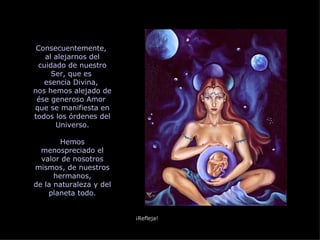 Consecuentemente,  al alejarnos del cuidado de nuestro Ser, que es  esencia Divina,  nos hemos alejado de ése generoso Amor  que se manifiesta en todos los órdenes del Universo. Hemos menospreciado el valor de nosotros mismos, de nuestros hermanos, de la naturaleza y del planeta todo. ¡Refleja! 