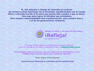 Si, aún estamos a tiempo de reanudar el contacto  de nuestro cuerpo Espiritual con la Divinidad, equilibrándolo con el cuerpo físico y vibrando acorde al fin para que hemos sido creados y que es Amor.  Nos urge para lograr la felicidad que anhelamos. Será nuestra responsabilidad esta transformación, para nuestro bien y  y el de las generaciones venideras. Desde el amor y al servicio del Amor, ¡Refleja! por Marcela Parolin Si deseas recibir nuestras presentaciones semanales gratuitas  envía un mensaje con tus datos, incluyendo tu país, a   [email_address] Envía mensajes positivos a los tuyos, será una manera más de demostrarles tu amor. Probablemente conozcas a alguien que necesita leer este texto. SOLICITAMOS NO MODIFICAR EL CONTENIDO DE ESTA PRESENTACIÓN Música: Enigma, Cantos Gregorianos 