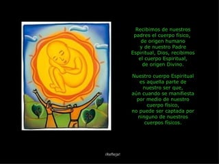 Recibimos de nuestros padres el cuerpo físico,  de origen humano y de nuestro Padre Espiritual, Dios, recibimos el cuerpo Espiritual, de origen Divino. Nuestro cuerpo Espiritual es aquella parte de nuestro ser que, aún cuando se manifiesta por medio de nuestro cuerpo físico, no puede ser captada por ninguno de nuestros cuerpos físicos. ¡Refleja! 