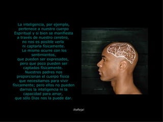 La inteligencia, por ejemplo, pertenece a nuestro cuerpo Espiritual y si bien se manifiesta a través de nuestro cerebro,  no nos es posible verla  ni captarla físicamente. Lo mismo ocurre con los sentimientos, que pueden ser expresados,  pero que poco pueden ser captados físicamente.  Nuestros padres nos proporcionan el cuerpo físico  que necesitamos para vivir físicamente; pero ellos no pueden darnos la inteligencia ni la capacidad para amar,  que sólo Dios nos la puede dar. ¡Refleja! 