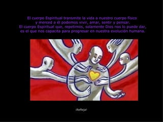 El cuerpo Espiritual transmite la vida a nuestro cuerpo físico  y merced a él podemos vivir, amar, sentir y pensar. El cuerpo Espiritual que, repetimos, solamente Dios nos lo puede dar, es el que nos capacita para progresar en nuestra evolución humana. ¡Refleja! 